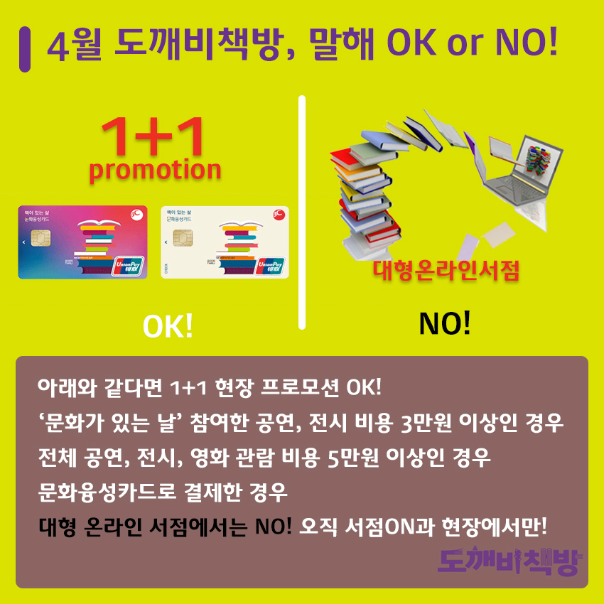 4월 도깨비책방, 말해 OK or NO! 아래와 같다면 1+1 현장 프로모션 OK! '문화가 있는 날' 참여한 공연, 전시 비용 3만원 이상인 경우 전체 공연, 전시, 영화 관람 비용 5만원 이상인 경우 문화융성카드로 결제한 경우 대형 온라인 서점에서는 NO! 오직 서점ON과 현장에서만! 도깨비책방