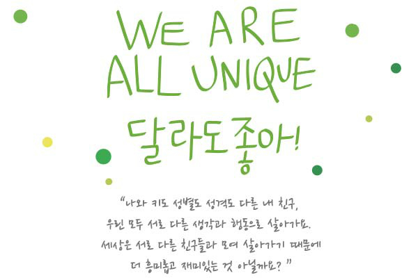 WE ARE ALL UNIQUE 달라도좋아! "나와 키도 성별도 성격도 다른 내친구, 우린 모두 서로 다른 생각과 행동으로 살아가요. 세상은 서로 다른 친구들과 모여 살아가기 때문에 더 흥미롭고 재미있는 것 아닐까요? "