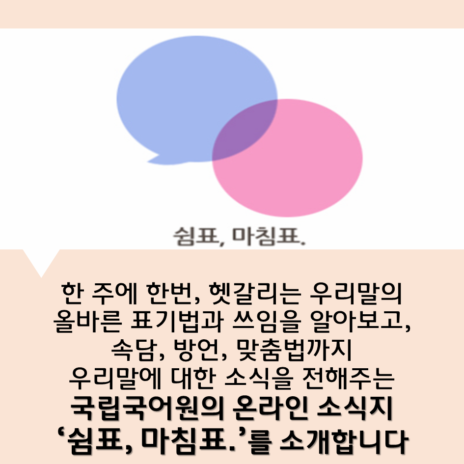 한 주에 한번, 헷갈리는 우리말의 올바른 표기법과 쓰임을 알아보고, 속담, 방언, 맞춤법까지 우리말에 대한 소식을 전해주는 국립국어원의 온라인 소식지 ‘쉼표, 마침표.’를 소개합니다