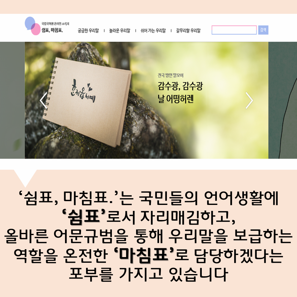 ‘쉼표, 마침표.’는 국민들의 언어생활에 ‘쉼표’로서 자리매김하고, 올바른 어문규범을 통해 우리말을 보급하는 역할을 온전한 ‘마침표’로 담당하겠다는 포부를 가지고 있습니다