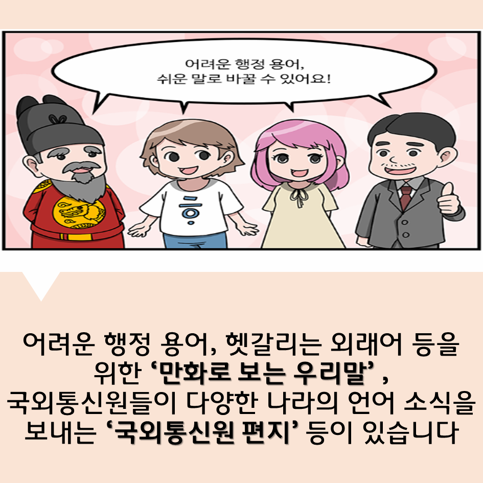 어려운 행정 용어, 헷갈리는 외래어 등을 위한 ‘만화로 보는 우리말’ ,국외통신원들이 다양한 나라의 언어 소식을 보내는 ‘국외통신원 편지’ 등이 있습니다