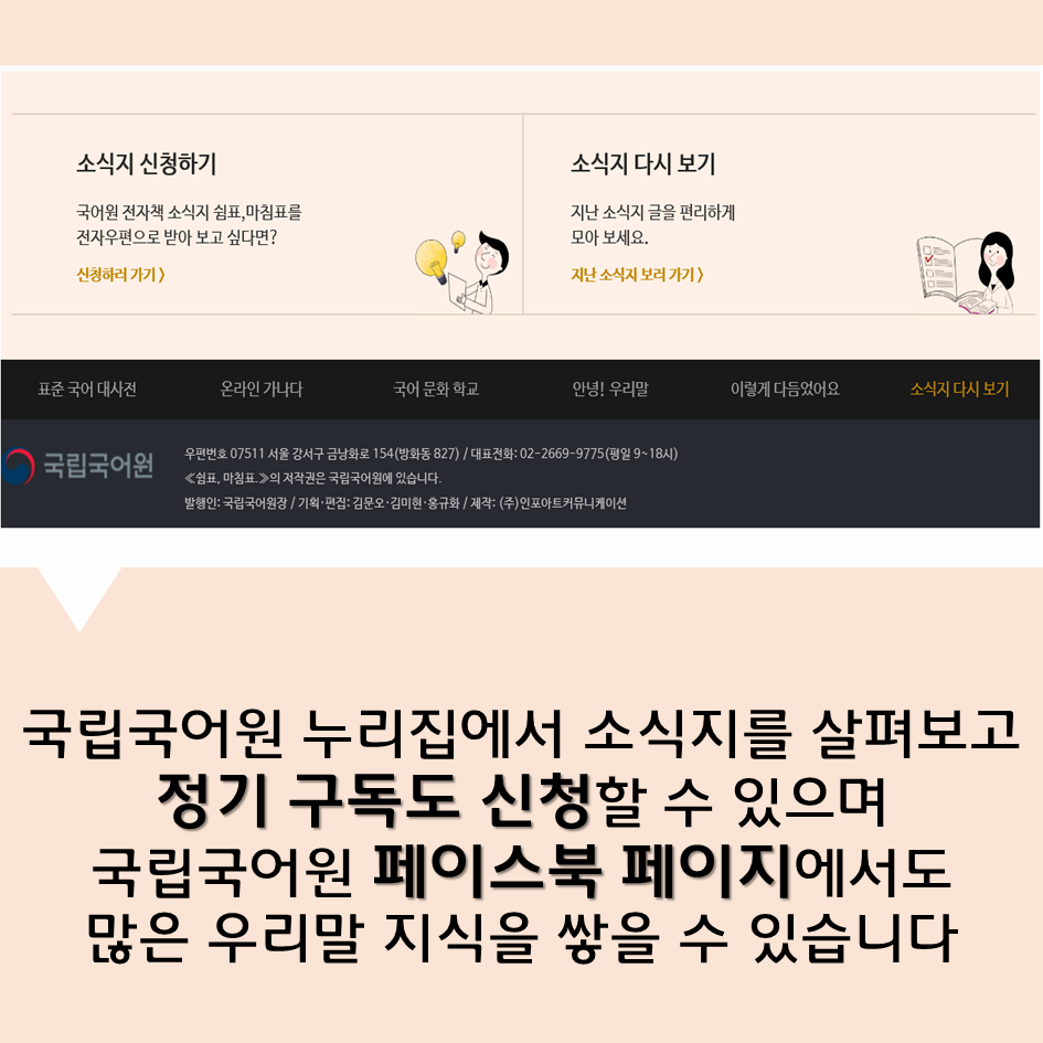 국립국어원 누리집에서 소식지를 살펴보고 정기 구독도 신청할 수 있으며국립국어원 페이스북 페이지에서도많은 우리말 지식을 쌓을 수 있습니다