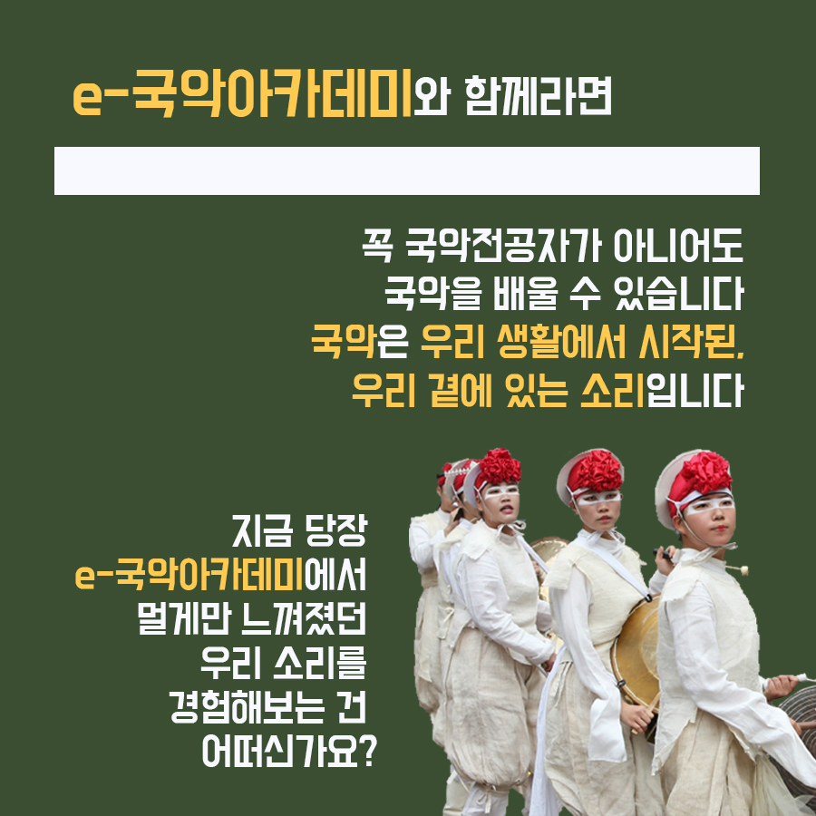 e-국악아카데미와 함께라면 꼭 국악전공자가 아니어도 국악을 배울 수 있습니다 국악은 우리 생활에서 시작된 우리 곁에 있는 소리입니다 지금 당장 e-국악아카데미에서 멀게만 느껴졌던 우리 소리를 경험해보는 건 어떠신가요?