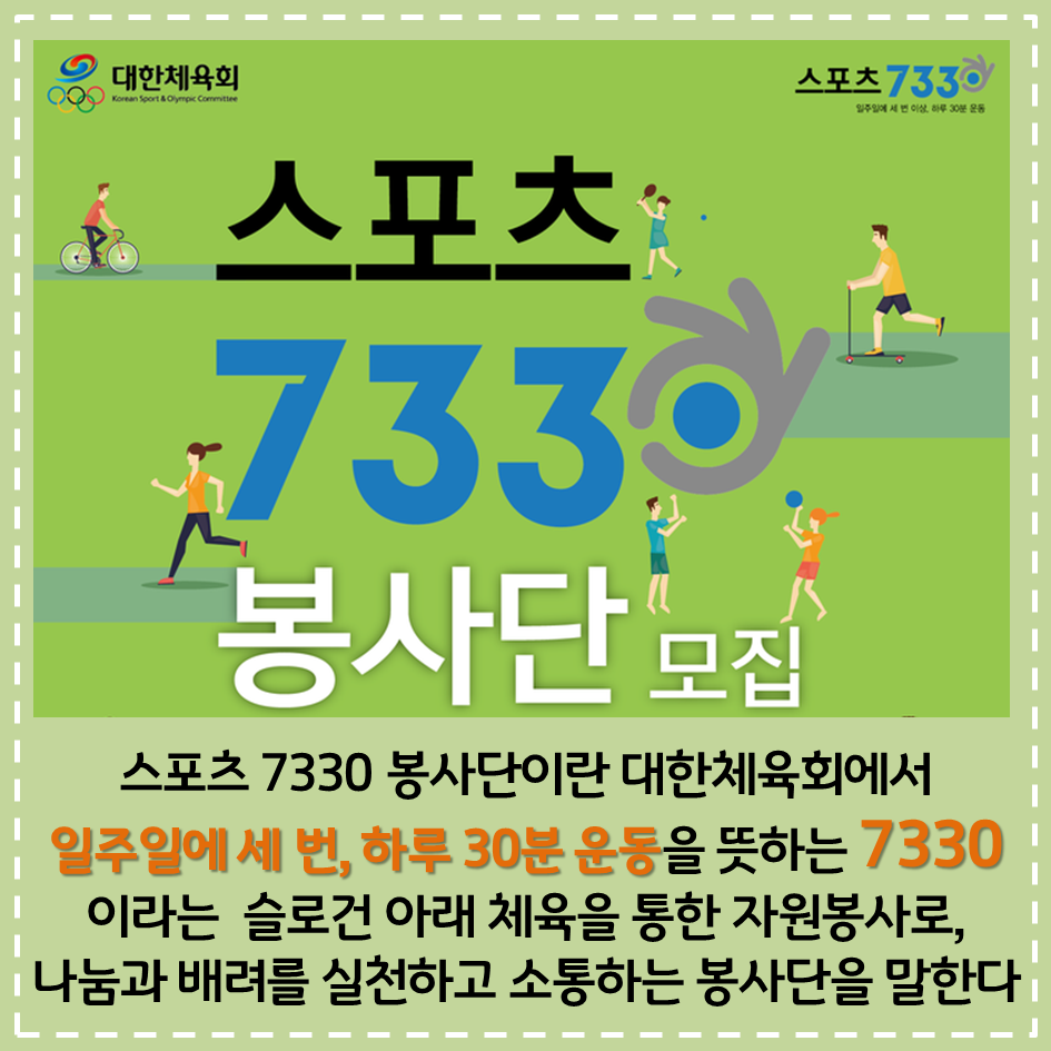 대한체육회 스포츠 7330 일주일에 세 번 이상, 하루 30분 운동 스포츠 7330 봉사단 모집 스포츠 7330 봉사단이란 대한체육회에서 일주일에 세 번, 하루 30분 운동을 뜻하는 7330 이라는 슬로건 아래 체육을 통한 자원봉사로, 나눔과 배려를 실천하고 소통하는 봉사단을 말한다