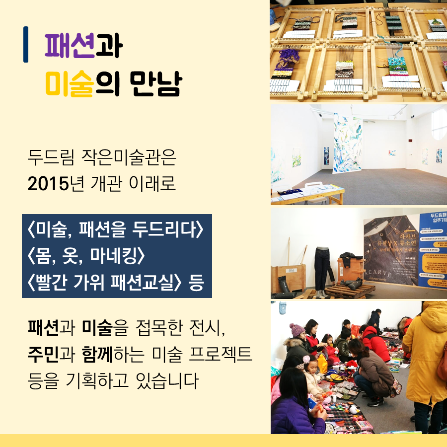 패션과 미술의 만남  두드림 작은미술관은 2015년 개관 이래로 <미술,패션을 두드리다 /> <몸,옷,마네킹> <빨간 가위 패션교실> 등 패션과 미술을 접목한 전시, 주민과 함께하는 미술 프로젝트 등을 기획하고 있습니다