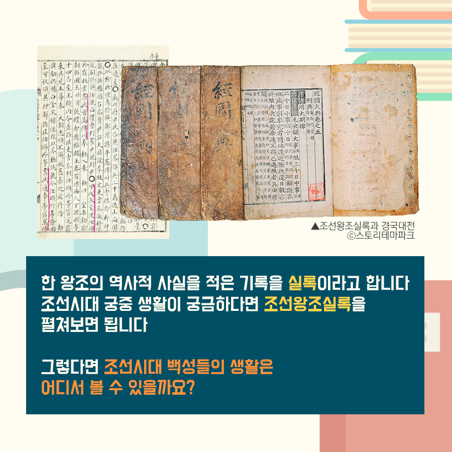 한 왕조의 역사적 사실을 적은 기록을 실록이라고 합니다 조선시대 궁중생활이 궁금하다면 조선왕조실록을 펼쳐보면 됩니다 그렇다면 조선시대 백성들의 생활은 어디서 볼 수 있을까요?