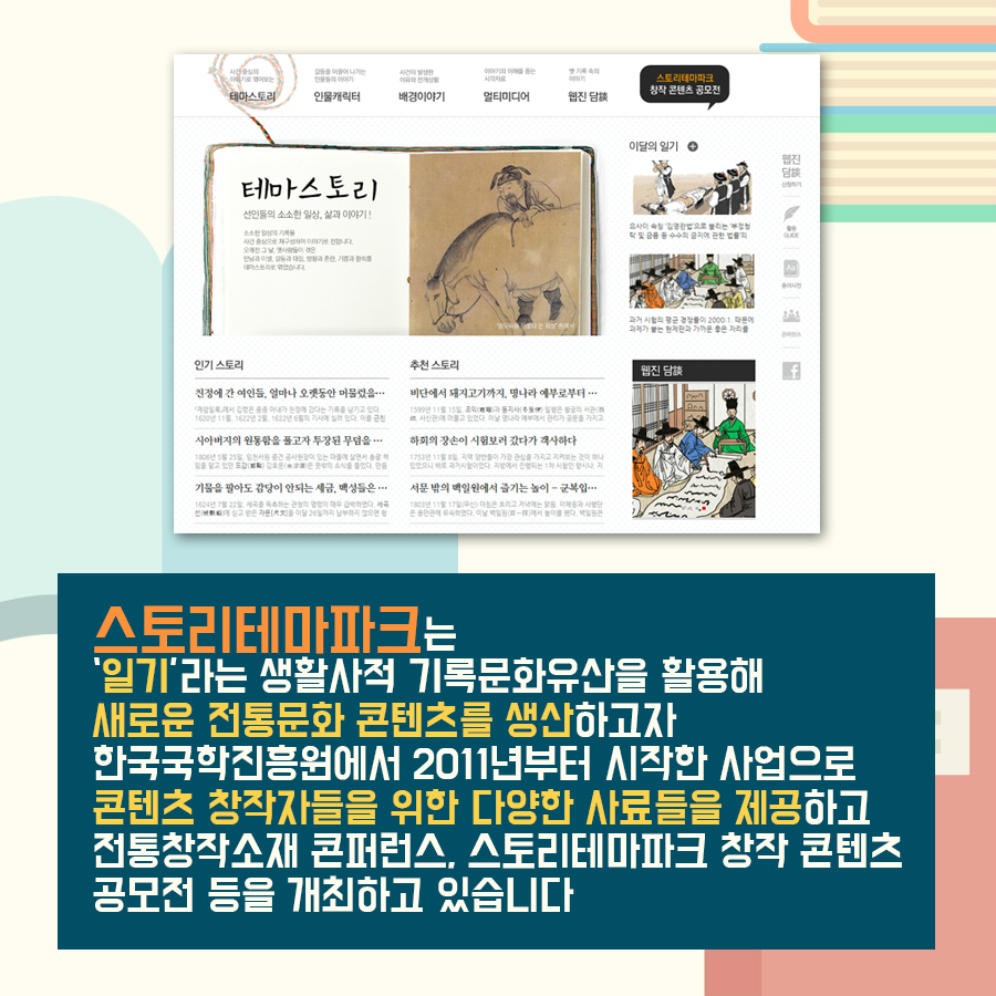 스토리테마파크는 '일기'라는 생활사적 기록문화유산을 활용해 새로운 전통문화 콘텐츠를 생산하고자 한국국학진흥원에서 2011년부터 시작한 사업으로 콘텐츠 창작자들을 위한 다양한 사료들을 제공하고 전통창작소재 콘퍼런스, 스토리테마파크 창작 콘텐츠 공모전 등을 개최하고 있습니다 스토리테마파크는 '일기'라는 생활사적 기록문화유산을 활용해 새로운 전통문화 콘텐츠를 생산하고자 한국국학진흥원에서 2011년부터 시작한 사업으로 콘텐츠 창작자들을 위한 다양한 사료들을 제공하고 전통창작소재 콘퍼런스, 스토리테마파크 창작 콘텐츠 공모전 등을 개최하고 있습니다