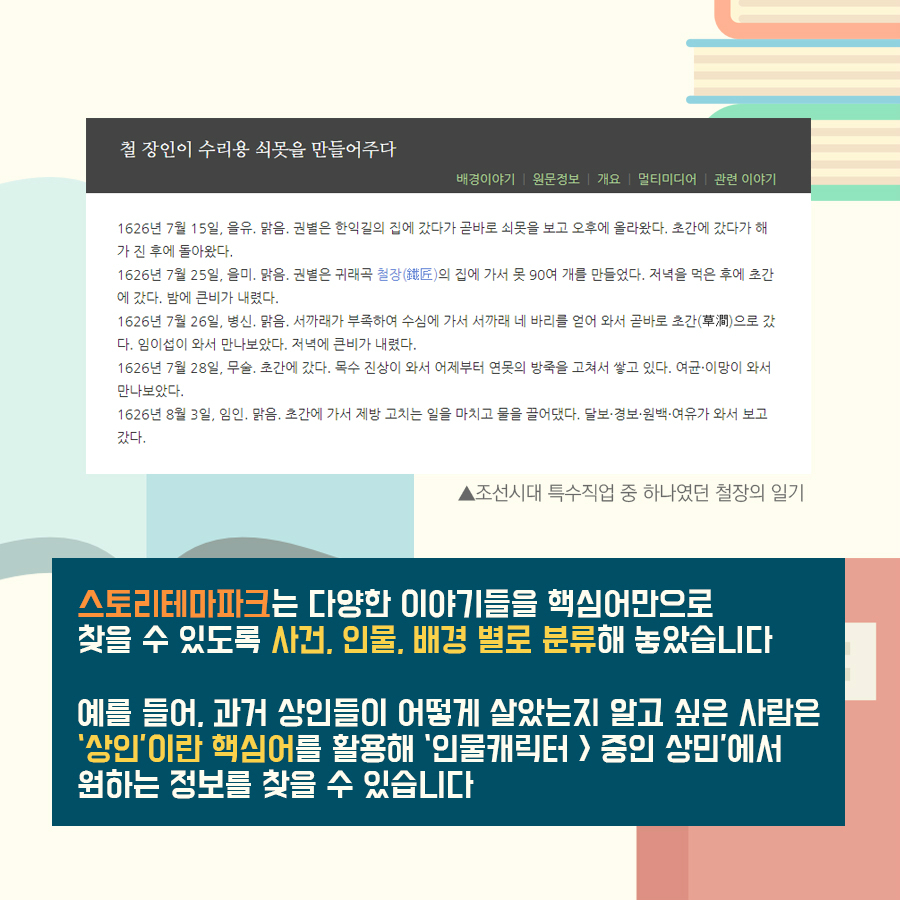 스토리테마파크는 다양한 이야기들을 핵심어만으로 찾을 수 있도록 사건, 인물, 배경 별로 분류해놓았습니다 예를 들어, 과거 상인들이 어떻게 살았는지 알고 싶은 사람은 '상인'이란 핵심어를 활용해 '인물캐릭터>중인 상민'에서 원하는 정보를 찾을 수 있습니다