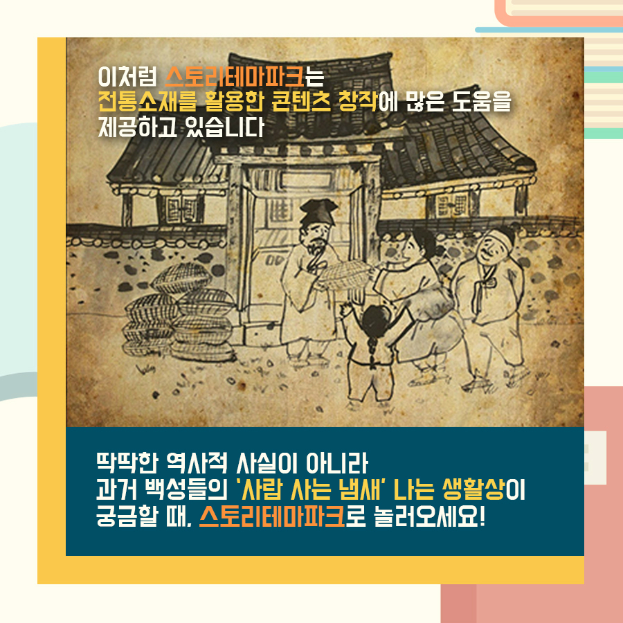 이처럼 스토리테마파크는 전통소재를 활용한 콘텐츠 창작에 많은 도움을 제공하고 있습니다 딱딱한 역사적 사실이 아니라 과거 백성들의 '사람 사는 냄새'나는 생활상이 궁금할 때 스토리테마파크로 놀러오세요 이처럼 스토리테마파크는 전통소재를 활용한 콘텐츠 창작에 많은 도움을 제공하고 있습니다 딱딱한 역사적 사실이 아니라 과거 백성들의 '사람 사는 냄새'나는 생활상이 궁금할 때 스토리테마파크로 놀러오세요