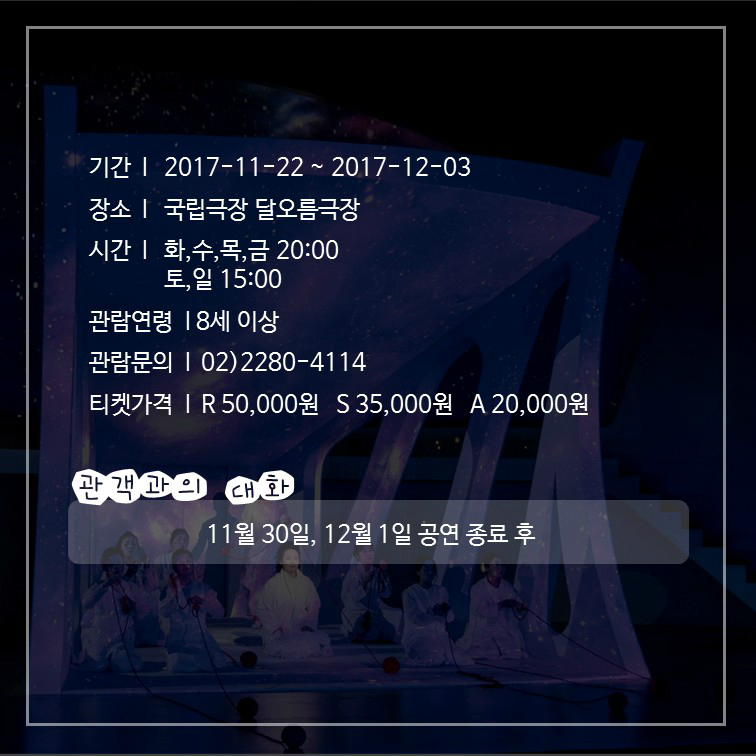 기간: 2017-11-22 ~ 2017-12-03 장소: 국립극장 달오름극장 시간: 화,수,목,금 20:00 토,일 15:00 관람연령: 8세 이상 관람문의: 02)2280-4114 티켓가격: R 50,000원 S 35,000원 A 20,000원 관객과의 대화: 11월 30일, 12월 1일 공연 종료 후