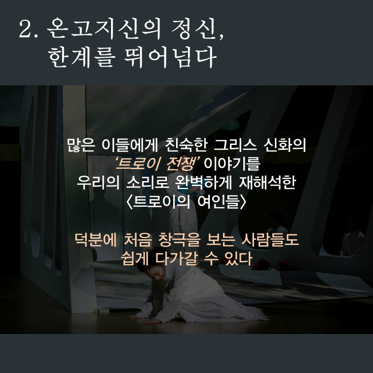 2. 온고지신의 정신, 한계를 뛰어넘다 많은 이들에게 친숙한 그리스 신화의 '트로이 전쟁'이야기를 우리의 소리로 완벽하게 재해석한 <트로이의 여인들> 덕분에 처음 창극을 보는 사람들도 쉽게 다가갈수 있다