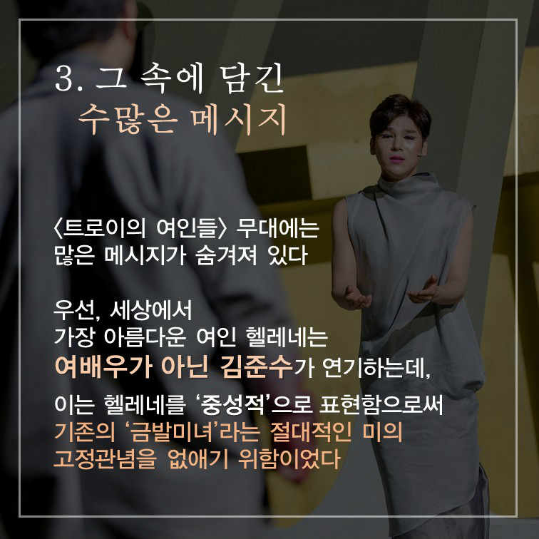 3. 그 속에 담긴 수많은 메시지 <트로이의 여인들> 무대에는 많은 메시지가 숨겨져 있다 우선, 세상에서 가장 아름다운 여인 헬레네는 여배우가 아닌 김준수가 연기하는데, 이는 헬레네를 '중성적'으로 표현함으로써 기존의 '금발미녀'라는 절대적인 미의 고정관념을 없애기 위함이었다