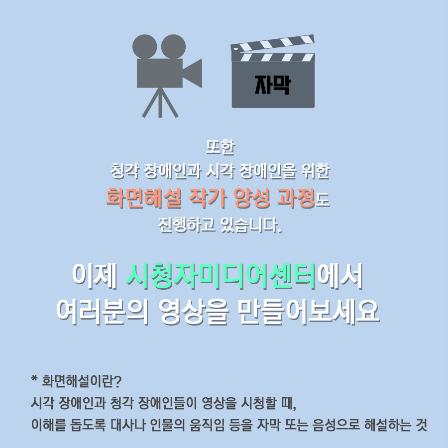 또한 청각 장애인과 시각 장애인을 위한 화면해설 작가 양성 과정도 진행하고 있습니다.  이제 시청자미디어센터에서 여러분의 영상을 만들어보세요  * 화면해설이란?  시각 장애인과 청각 장애인들이 영상을 시청할 때, 이해를 돕도록 대사나 인물의 움직임 등을 자막 또는 음성으로 해설하는 것