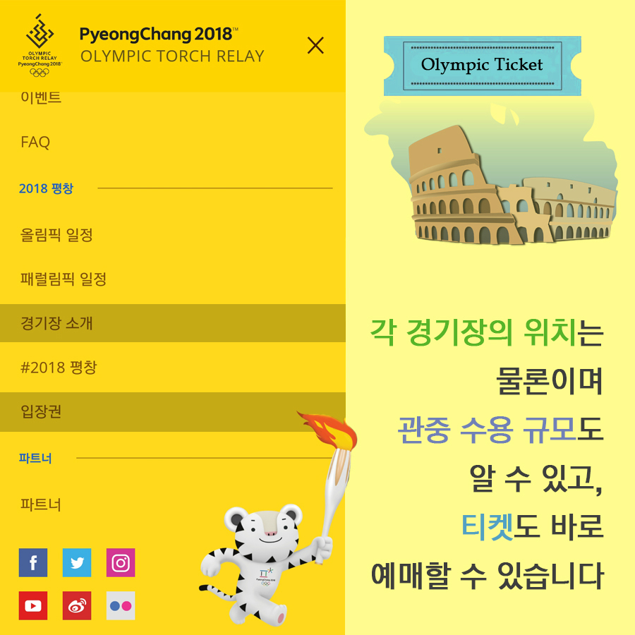 PyeongChang 2018 OLYMPIC TORCH RELAY 이벤트 FAQ  2018 평창 | 올림픽 일정 패럴림픽 일정 경기장 소개 #2018평창 입장권  파트너 | 파트너  각 경기장의 위치는 물론이며 관중 수용 규모도 알 수 있고, 티켓도 바로 예매할 수 있습니다