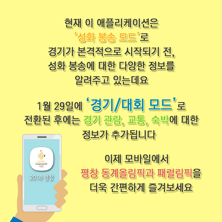 현재 이 애플리케이션은 '성화 봉송 모드'로 경기가 본격적으로 시작되기 전, 성화 봉송에 대한 다양한 정보를 알려주고 있는데요  1월 29일에 '경기/대회모드'로 전환된 후에는 경기 관람, 교통, 숙박에 대한 정보가 추가됩니다 이제 모바일에서 평창 동계올림픽과 패럴림픽을 더욱 간편하게 즐겨보세요  2018 평창