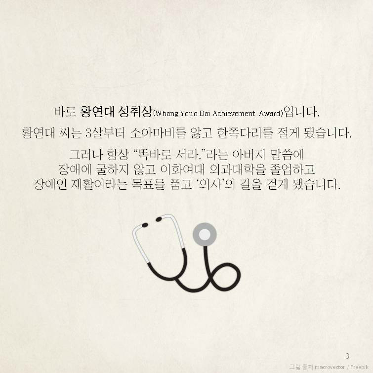 바로 황연대 성취상(Whang Youn Dai Achievement Award)입니다. 황연대 씨는 3살부터 소아마비를 앓고 한쪽다리를 절게 됐습니다. 그러나 항상 “똑바로 서라.”라는 아버지 말씀에장애에 굴하지 않고 이화여대 의과대학을 졸업하고장애인 재활이라는 목표를 품고 ‘의사’의 길을 걷게 됐습니다. 