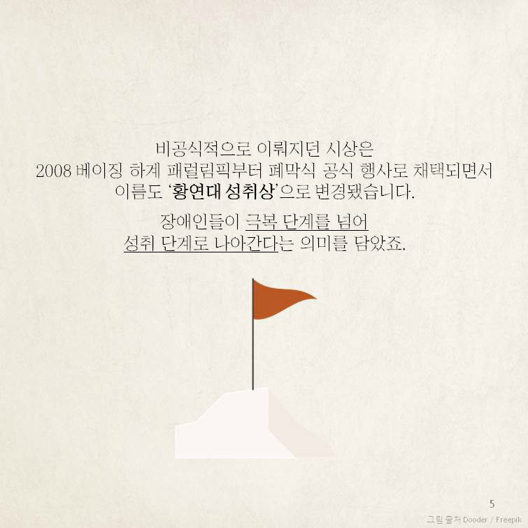 비공식적으로 이뤄지던 시상은 2008 베이징 하계 패럴림픽부터 폐막식 공식 행사로 채택되면서이름도 ‘황연대 성취상’으로 변경됐습니다.   　장애인들이 극복 단계를 넘어 성취 단계로 나아간다는 의미를 담았죠. 
