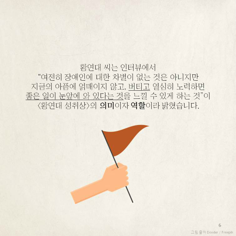 황연대 씨는 인터뷰에서 “여전히 장애인에 대한 차별이 없는 것은 아니지만지금의 아픔에 얽매이지 않고, 버티고 열심히 노력하면좋은 일이 눈앞에 와 있다는 것을 느낄 수 있게 하는 것”이 <황연대 성취상>의 의미이자 역할이라 밝혔습니다.