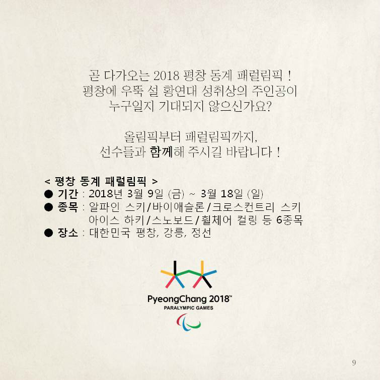 곧 다가오는 2018 평창 동계 패럴림픽 !평창에 우뚝 설 황연대 성취상의 주인공이누구일지 기대되지 않으신가요?올림픽부터 패럴림픽까지,선수들과 함께해 주시길 바랍니다 ! <평창 동계 패럴림픽 > ●기간 : 2018년 3월 9일 (금) ~ 3월 18일 (일) ●종목 : 알파인 스키/바이애슬론/크로스컨트리 스키/ 아이스 하키/ 스노보드/휠체어 컬링 등 6종목 ●장소 : 대한민국 평창, 강릉, 정선