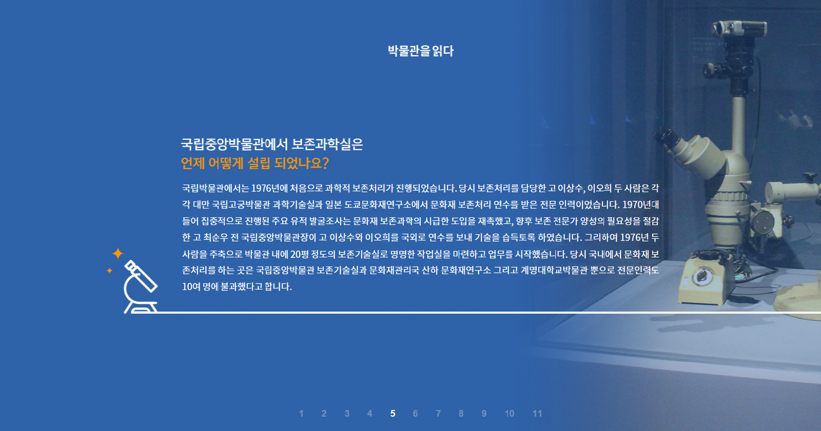박물관을 읽다 국립중앙박물관에서 보존과학실은 언제 어떻게 설립 되었나요? 국립박물관에서는 1976년에 처음으로 과학적 보존처리가 진행되었습니다. 당시 보존처리를 담당한 고 이상수, 이오희 두 사람은 각각 대만 국립고궁박물관 과학기술실과 일본 도쿄문화재연구소에서 문화재 보존처리 연수를 받은 전문 인력이었습니다. 1970년대 들어 집중적으로 진행된 주요 유적 발굴조사는 문화재 보존과학의 시급한 도입을 재촉했고, 향후 보존 전문가 양성의 필요성을 절감한 고 최순우 전 국립중앙박물관장이 고 이상수와 이오희를 국외로 연수를 보내 기술을 습득토록 하였습니다. 그리하여 1976년 두 사람을 주축으로 박물관 내에 20평 정도의 보존기술실로 명명한 작업실을 마련하고 업무를 시작했습니다. 당시 국내에서 문화재 보존처리를 하는 곳은 국립중앙박물관 보존기술실과 문화재관리국 산하 문화재연구소 그리고 계명대학교박물관 뿐으로 전문인력도 10여 명에 불과했다고 합니다.