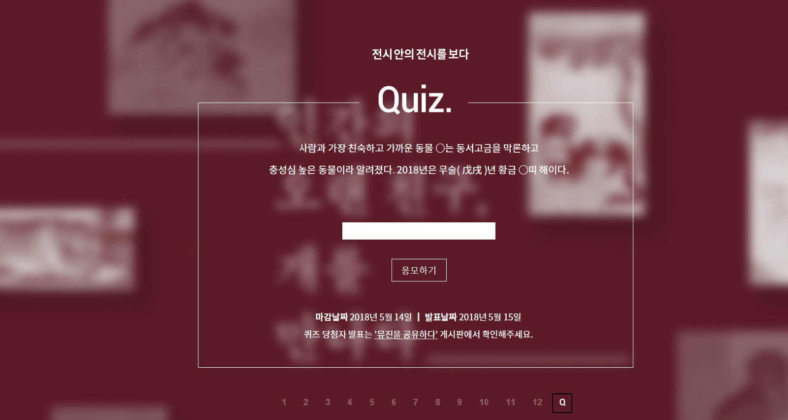 뮤진 75호의 ‘전시 안의 전시를 보다’ QUIZ 전시 안의 전시를 보다 Quiz. 사람과 가장 친숙하고 가까운 동물 O는 동서고금을 막론하고 충성심 높은 동물이라 알려졌다. 2018은 무술(戊戌)년 황금 O띠 해이다. 응모하기 마감날짜 2018년5월 14일 | 발표날짜 2018년5월 15일  퀴즈 당첨자 발표는'뮤진을 공유하다' 게시판에서 확인해주세요
