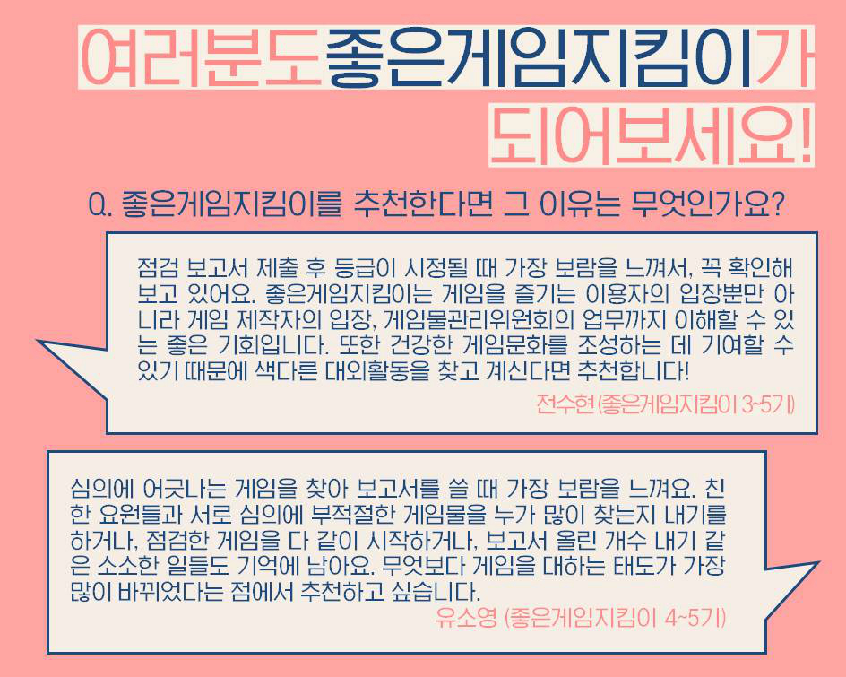 여러분도좋은게임지킴이가 되어보세요! Q. 좋은게임지킴이를 추천한다면 그 이유는 무엇인가요? 점검 보고서 제출 후 등급이 시정될 때 가장 보람을 느껴서, 꼭 확인해보고 있어요. 좋은게임지킴이는 게임을 즐기는 이용자의 입장뿐만 아니라 게임 제작자의 입장, 게임물관리위원회의 업무까지 이해할 수 있는 좋은 기회입니다. 또한 건강한 게임문화를 조성하는 데 기여할 수 있기 때문에 색다른 대외활동을 찾고 계신다면 추천합니다! 전수현(좋은게임지킴이 3-5기) 심의에 어긋나는 게임을 찾아 보고서를 쓸 때 가장 보람을 느껴요. 친한 요원들과 서로 심의에 부적절한 게임물을 누가 많이 찾는지 내기를 하거나, 점검한 게임을 다 같이 시작하거나, 보고서 올린 개수 내기 같은 소소한 일들도 기억에 남아요. 무엇보다 게임을 대하는 태도가 가장 많이 바뀌었다는 점에서 추천하고 싶습니다. 유소영(좋은게임지킴이 4-5기)
