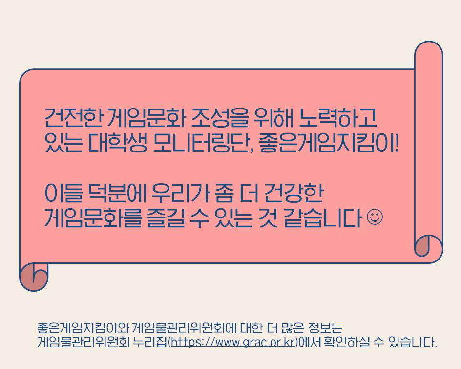 건전한 게임문화 조성을 위해 노력하고 있는 대학생 모니터링단, 좋은게임지킴이! 이들 덕분에 우리가 좀 더 건강한 게임문화를 즐길수 있는 것 같습니다 좋은게임지킴이와 게임물관리위원회에 대한 더 많은 정보는 게임물관리위원회 누리집(https://www.grac.or.kr)에서 확인하실 수 있습니다.