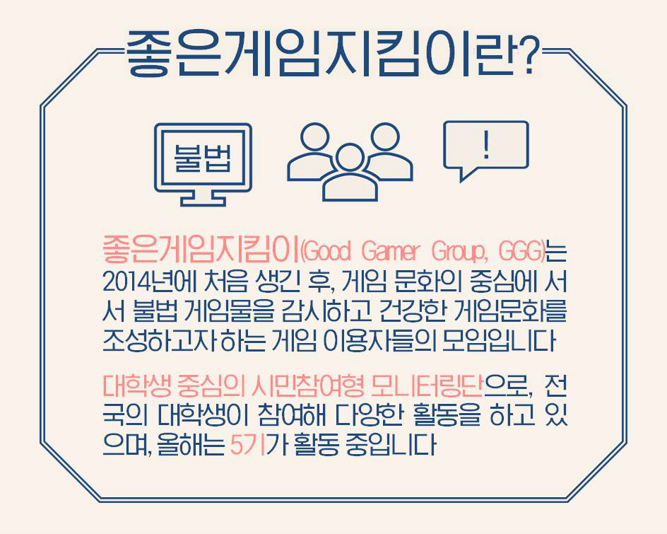 좋은게임지킴이란?  좋은게임지킴이(Good Gamer Group, GGG)는 2014년에 처음 생긴 후, 게임 문화의 중심에 서서 불법 게임물을 감시하고 건강한 게임문화를 조성하고자 하는 게임 이용자들의 모임입니다.  대학생 중심의 시민참여형 모니터링단으로, 전국의 대학생이 참여해 다양한 활동을 하고 있으며, 올해는 5기가 활동 중 입니다.