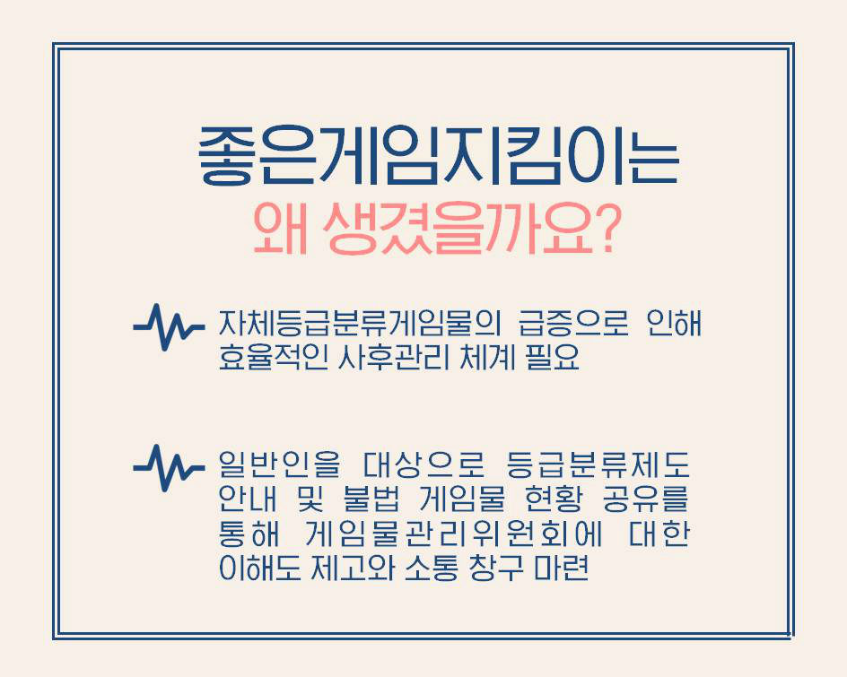 좋은게임지킴이는 왜 생겼을까요?  자체등급분류게임물의 급증으로 인해 효율적인 사후관리 체계 필요  일반인을 대상으로 등급분류제도 안내 및 불법 게임물 현황 공유를 통해 게임물관리위원회에 대한 이해도 제고와 소통 창구 마련