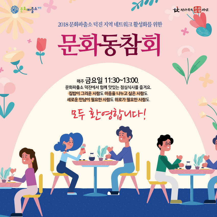 2018 문화파출소 덕진 지역 네트워크 활성화를 위한 문화동참회 매주 금요일 11:30~13:00, 문화파출소 덕진에서 함께 맛있는 점심식사를 즐겨요. 집밥이 그리운 사람도 마음을 나누고 싶은 사람도 새로운 만남이 필요한 사람도 위로가 필요한 사람도 모두 환영합니다! 전라북도 문화관광 재단