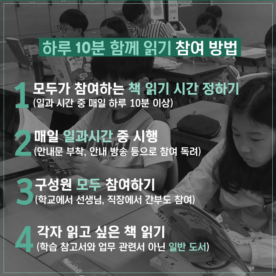 하루 10분 함께 읽기 참여 방법 1.모두가 참여하는 책 읽기 시간 정하기 (일과 시간 중 매일 하루 10분 이상) 2.매일 일과시간 중 시행 (안내문 부착, 안내 방송 등으로 참여 독려) 3.구성원 모두 참여하기(학교에서 선생님, 직장에서 간부도 참여) 4.각자 읽고 싶은 책 읽기 (학습 참고서와 업무 관련서 아닌 일반 도서)