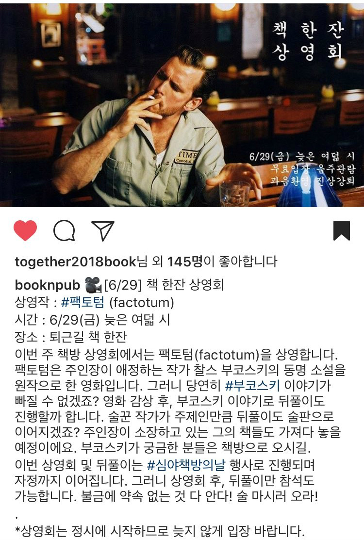 책한잔상영회 6/29(금) 늦은 여덟 시 무료입장 음주관람 과음환영 진상강퇴 together2018book님 외 145명이 좋아합니다 booknpub [6/29]책 한잔 상영회 상영작 : #팬토텀(factotum) 시간 : 6/29(금) 늦은 여덟 시 장소 : 퇴근길 책 한잔 이번 주 책방 상영회에서는 팩토텀(factotum)을 상영합니다. 팩토텀은 주인장이 애정하는 작가 찰스 부코스키의 동명 소설을 원작으로 한 영화입니다. 그러니 당연히 #부코스키 이야기가 빠질 수 없겠죠? 영화 감상 후, 부코스키 이야기로 뒤풀이도 진행할까 합니다. 술꾼 작가가 주제인만큼 뒤풀이도 술판으로 이어지겠죠? 주인장이 소장하고 있는 그의 책들도 가져다 놓을 예정이에요.부코스키가 궁금한 분들은 책방으로 오시길.이번 상영회 및 뒤풀이는 #심야책방의날 행사로 진행되며 자정까지 이어집니다. 그리나 상영회 후, 뒤풀이만 참석도 가능합니다. 불금에 약속 없는 것 다 안다! 술 마시러 오라!. *상영회는 정시에 시작하므로 늦지 않게 입장 바랍니다.