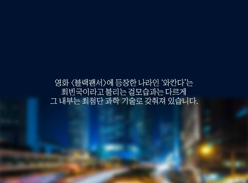 영화 <블랙팬서>에서 등장한 나라 ‘와칸다’는 국제사회에서 최빈국이라고 불렸던 겉모습과는 다르게 그 내부는 최첨단 과학 기술로 갖춰져 있습니다.