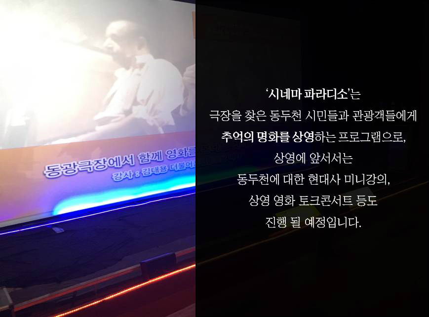 '시네마 파라디소'는 극장을 찾은 동두천 시민들과 관광객들에게 추억의 명화를 상영하는 프로그램으로, 상영에 앞서서는 동두천에 대한 현대사 미니강의, 상영 영화 토크콘서트 등도 진행 될 예정입니다.