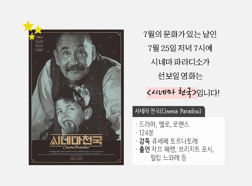 7월의 문화가 있는 날인 7월 25일 저녁 7시에 시네마 파라디소가 선보일 영화는 <시네마 천국>입니다! 시네마천국(Cinema Paradiso) 드라마,멜로,로멘스 124분 감독 쥬세페 토르나토레 출연 자끄 페렝, 브리지트 포시, 필립 느와레 등