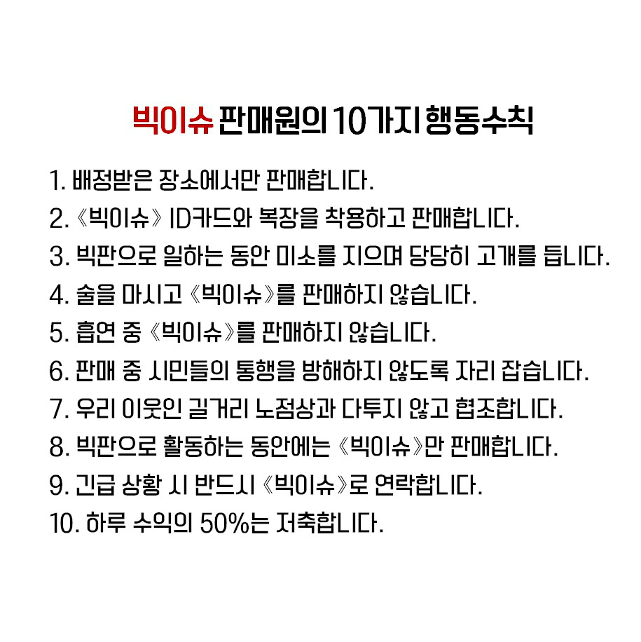 빅이슈 판매원의 10가지행동수칙 1.배정받은 장소에서만 판매합니다. 2. <빅이슈> ID카드와 복장을 착용하고 판매합니다. 3.빅판으로 일하는 동안 미소를 지으며 당당히 고개를 듭니다. 4.술을 마시고 <빅이슈>를 판매하지 않습니다. 5.흡연 중 <빅이슈>를 판매하지 않습니다. 6.판매 중 시민들의 통행을 방해하지 않도록 자리 잡습니다. 7.우리 이웃인 길거리 노점상과 다투지 않고 협조합니다. 8.빅판으로 활동하는 동안에는 <빅이슈>만 판매합니다. 9.긴급 상황 시 반드시 <빅이슈>로 연락합니다. 10.하루 수익의 50%는 저축합니다.