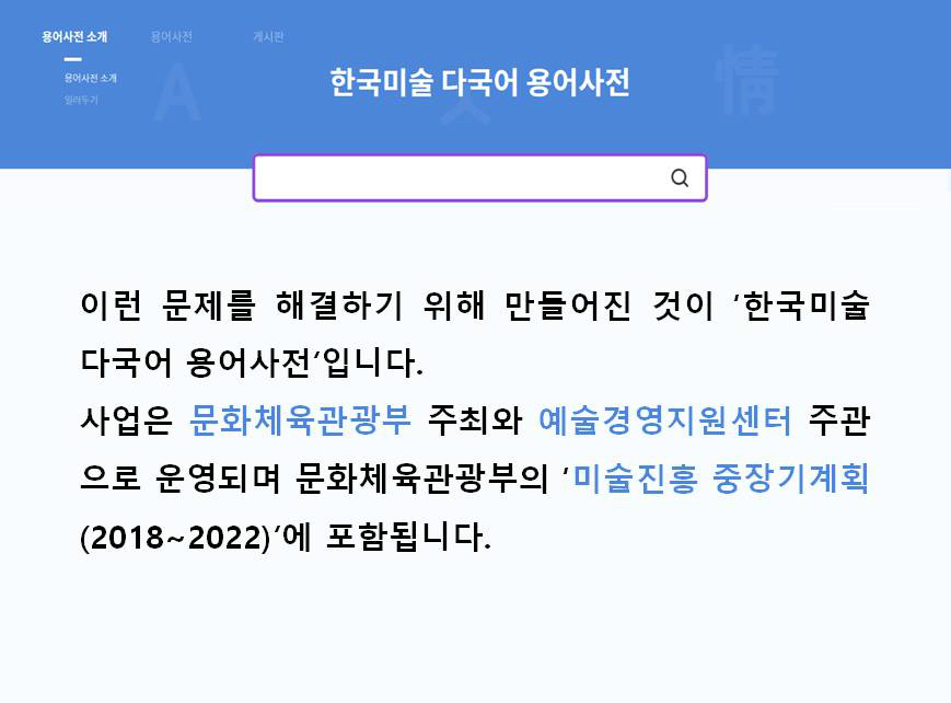 한국미술 다국어 용어사전 이런 문제를 해결하기 위해 만들어진 것이 '한국미술 다국어 용어사전'입니다. 사업은 문화체육관광부 주최와 예술경영지원센터 주관으로 운영되며 문화체육관광부의 '미술진흥 중장기계획(2018~2022)'에 포함됩니다.