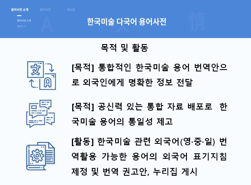 한국미술 다국어 용어사전 | 목적 및 활동 [목적] 통합적인 한국미술 용어 번역안으로 외국인에게 명확한 정보 전달 [목적] 공신력 있는 통합 자료 배포로 한국미술 용어의 통일성 제고 [활동] 한국미술 관련 외국어(영·중·일) 번역활동 가능한 용어의 외국어 표기지침제정 및 번역 권고안, 누리집 게시