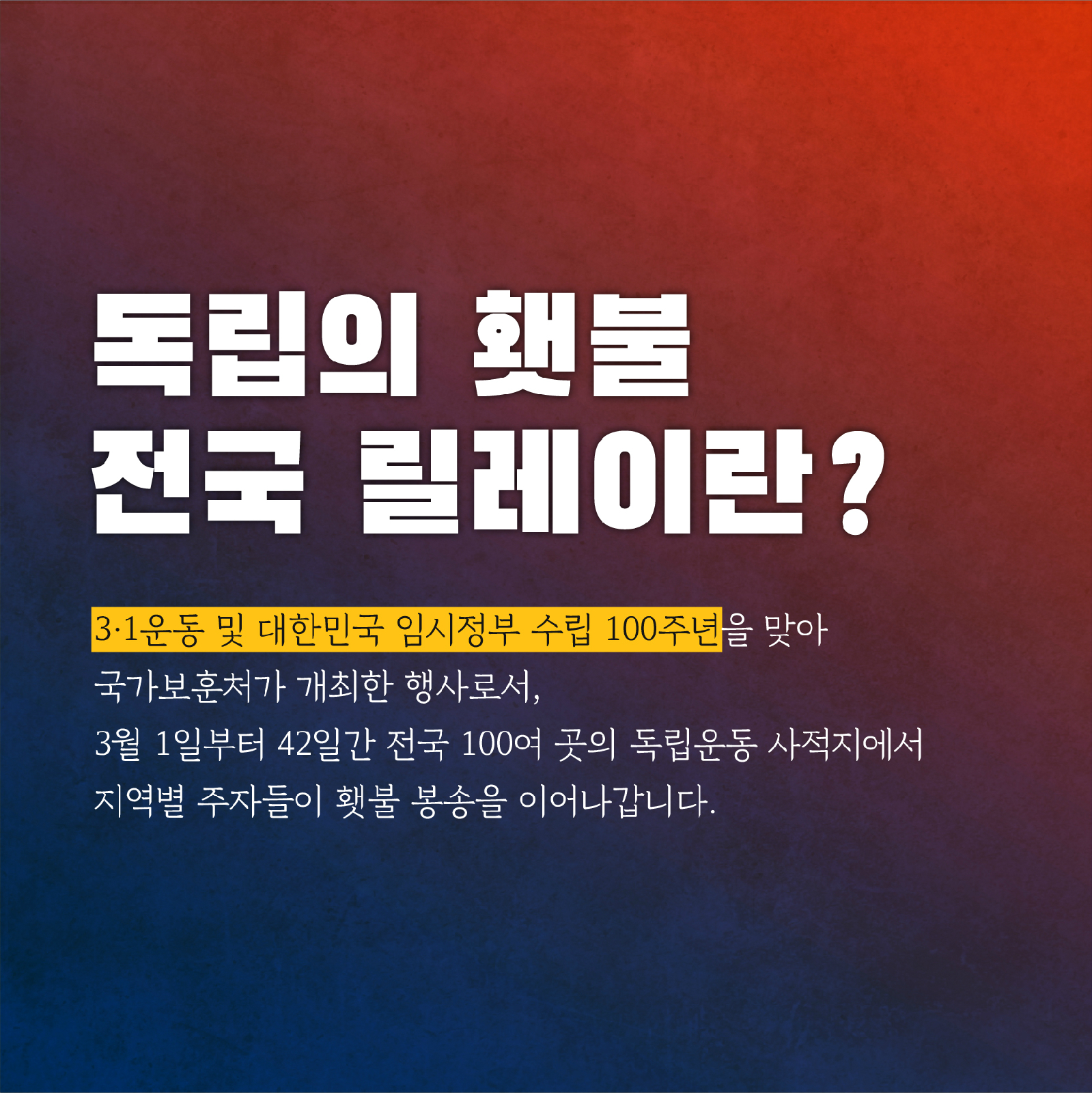 독립의 횃불 전국 릴레이란? 3.1운동 및 대한민국 임시정부 수립 100주년을 맞아 국가보훈처가 개최한 행사로서, 3월 1일부터 42일간 전국 100여 곳의 독립운동 사적지에서 지역별 주자들이 횃불 봉송을 이어나갑니다.