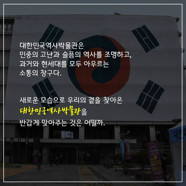 대한민국역사박물관은 민중의 고난과 슬픔의 역사를 조명하고, 과거와 현세대를 모두 아우르는 소통의 창구다. 새로운 모습으로 우리의 곁을 찾아온 대한민국역사박물관을 반갑게 맞아주는 것은 어떨까.