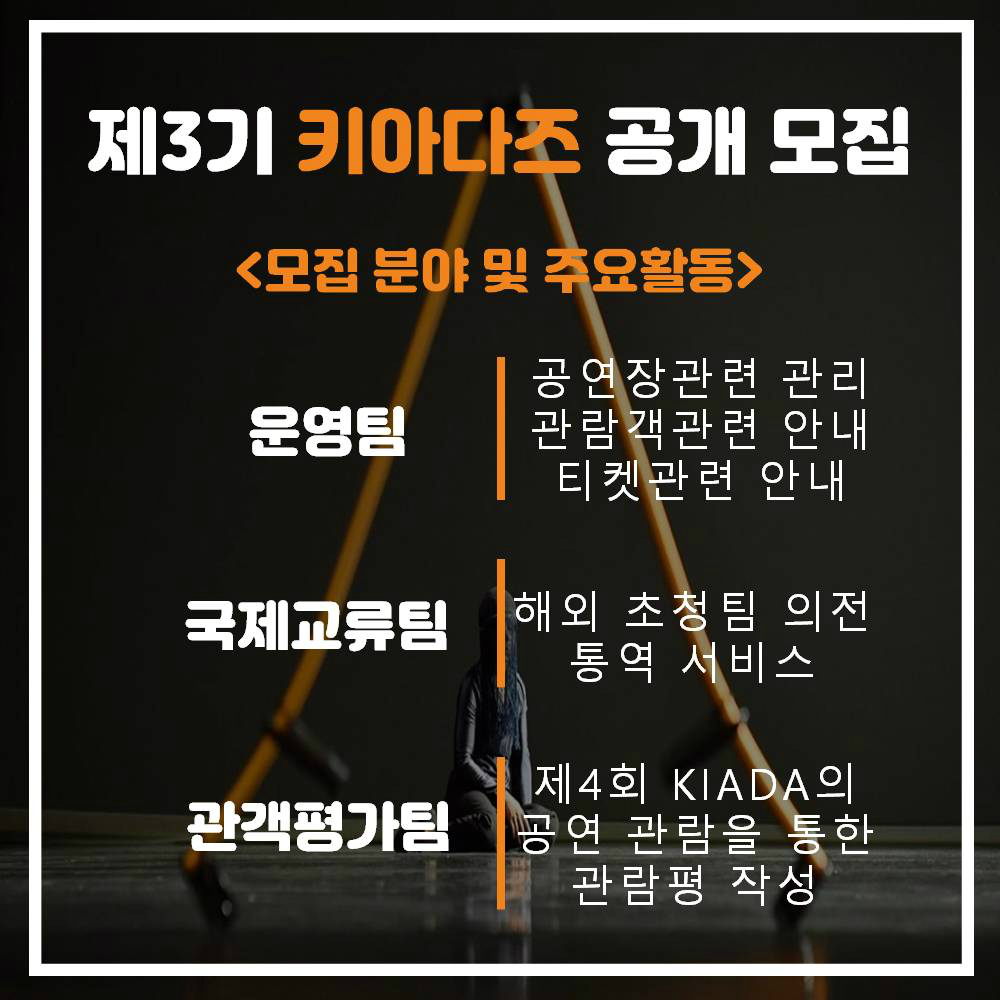 제3기 키아다즈 공개 모집 <모집 분야 및 주요활동> 운영팀 | 공연장관련 관리, 관람객관련 안내, 티켓관련 안내 국제교류팀| 해외 초청팀 의전, 통역 서비스 관객평가팀| 제4회 KIADA의 공연 관람을 통한 관람평 작성