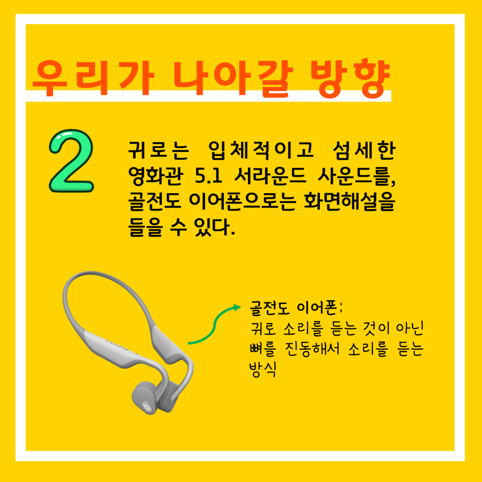 우리가 나아갈 방향 2 귀로는 입체적이고 섬세한 영화관 5.1 서라운드 사운드를, 골전도 이어폰으로는 화면해설을 들을 수 있다. 골전도 이어폰: 귀로 소리를 듣는 것이 아닌 뼈를 진동해서 소리를 듣는 방식