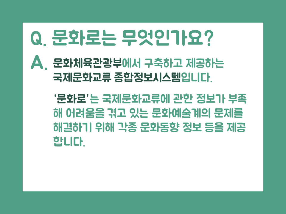 Q.문화로는 무엇인가요? A.문화체육관광부에서 구축하고 제공하는 국제문화교류 종합정보시스템입니다. '문화로'는 국제문화교류에 관한 정보가 부족해 어려움을 겪고 있는 문화예술계의 문제를 해결하기 위해 각종 문화동향 정보 등을 제공 합니다.