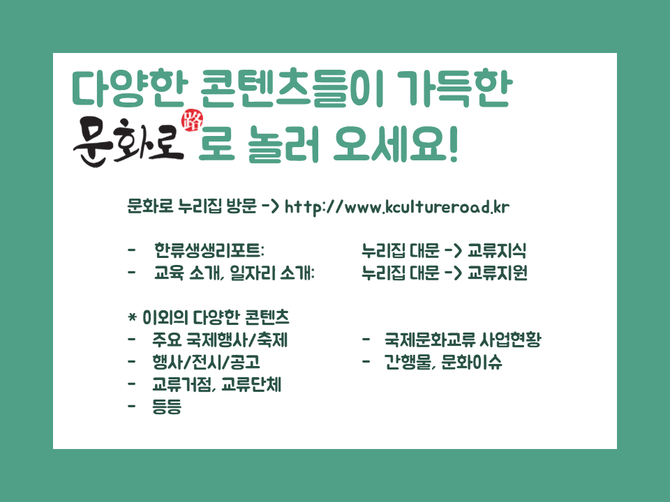 다양한 콘텐츠들이 가득한 문화로로 놀러 오세요! 문화로 누리집 방문 → http://www.kcultureroad.kr -한류생생리포트 : 누리집 대문 → 교류지식 - 교육 소개, 일자리 소개: 누리집 대문→교류지원 ＊이외의 다양한 콘텐츠 -주요 국제행사/축제 -국제문화교류 산업현황 -행사/전시/공고 -간행물,문화이슈 -교류거점,교류단체 -등등