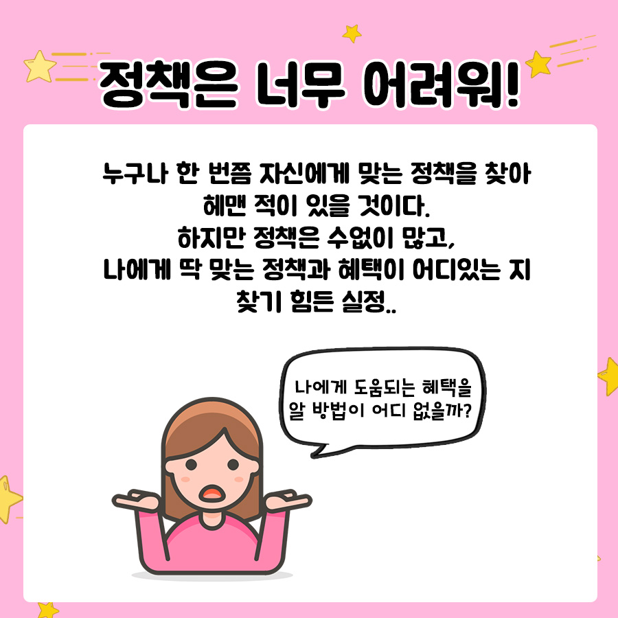 정책은 너무 어려워! 누구나 한 번쯤 자신에게 맞는 정책을 찾아 헤맨 적이 있을 것이다. 하지만 정책은 수없이 많고, 나에게 딱 맞는 정책과 혜택이 어디있는 지 찾기 힘든 실정.. 나에게 도움되는 혜택을 알 방법이 어디 없을까?