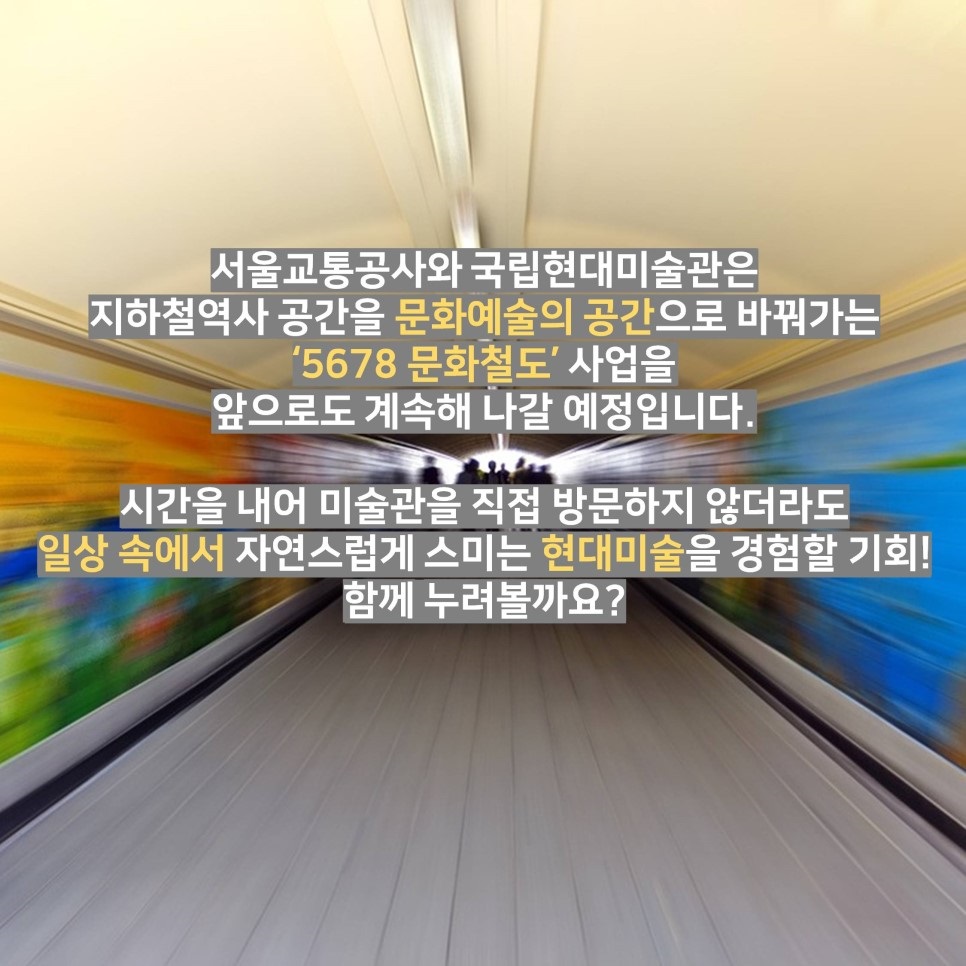 서울교통공사와 국립현대미술관은 지하철역사 공간을 문화예술의 공간으로 바꿔가는 '5678 문화철도' 사업을 앞으로도 계속해 나갈 예정입니다. 시간을 내어 미술관을 직접 방문하지 않더라도 일상 속에서 자연스럽게 스미는 현대미술을 경험할 기회! 함께 누려볼까요?