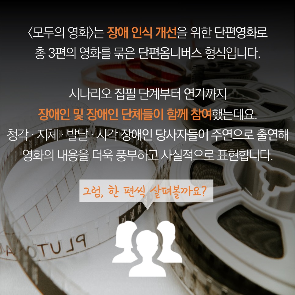 <모두의 영화>는 장애 인식 개선을 위한 단편영화로 총 3편의 영화를 묶은 단편옴니버스 형식입니다. 시나리오 집필 단계부터 연기까지 장애인 및 장애인 단체들이 함께 참여했는데요. 청각·지체·발달·시각 장애인 당사자들이 주연으로 출연해 영화의 내용을 더욱 풍부하고 사실적으로 표현합니다. 그럼, 한 편씩 살펴볼까요?