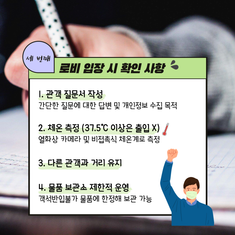 세번째 로비 입장 시 확인 ㅣ 1. 관객 질문서 작성 간단한 질문에 대한 답변 및 개인정보 수집 목적 ㅣ 2. 체온 측정(37.5도 이상은 출입 X) 열화상 카메라 및 비접촉식 체온계로 츣정 3. 다른 관객과 거리 유지 4. 물품 보관소 제한적 운영 객석반입불가 물품에 한정해 보관 가능