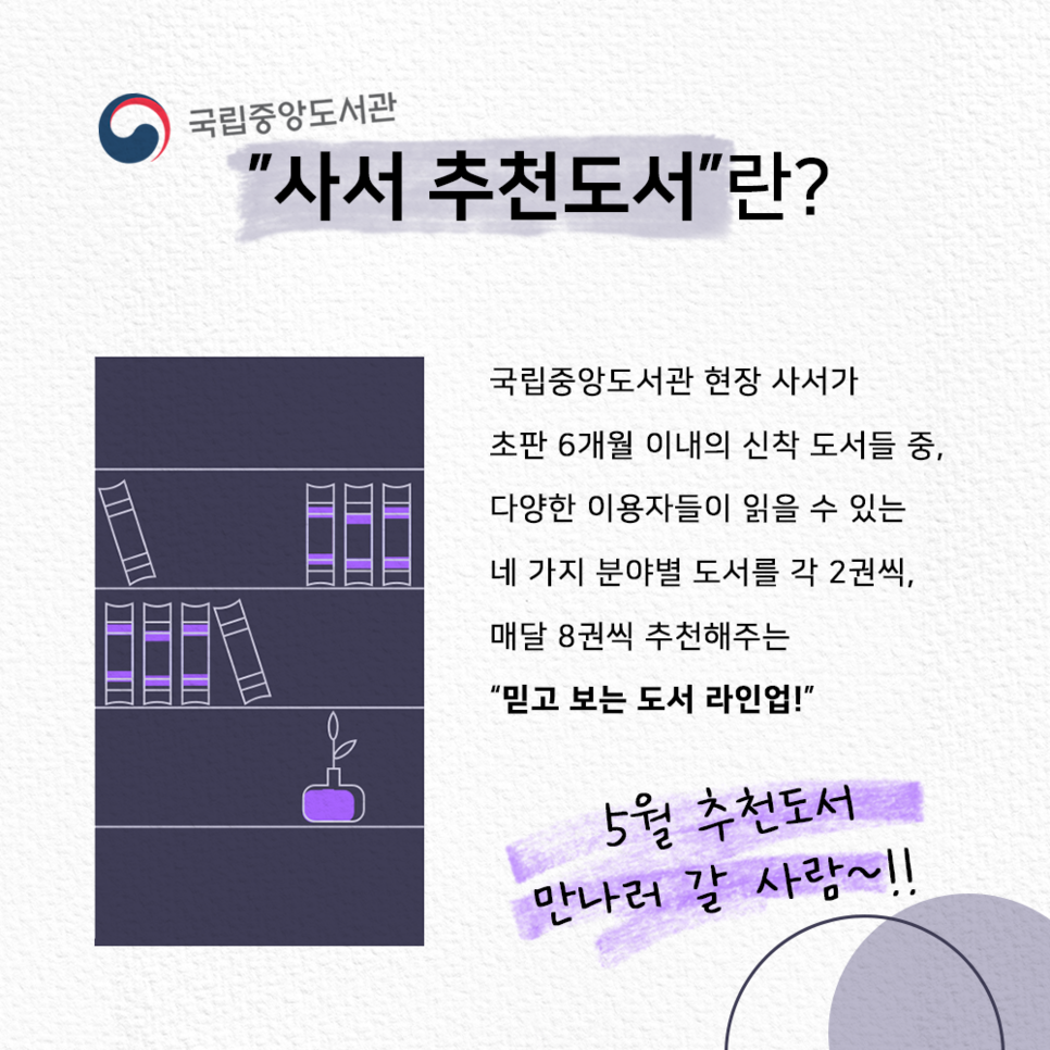 국립중앙도서관 "사서추천도서"란? 국립중앙도서관 현장 사서가 초판 6개월 이내의 신작 도서들 중, 다양한 이용자들이 읽을 수 있는 네 가지 분야별 도서를 각 2권씩, 매달 8권씩 추천해주는 "믿고 보는 도서 라인업!" 5월 추천도서 만나러 갈 사람~!!