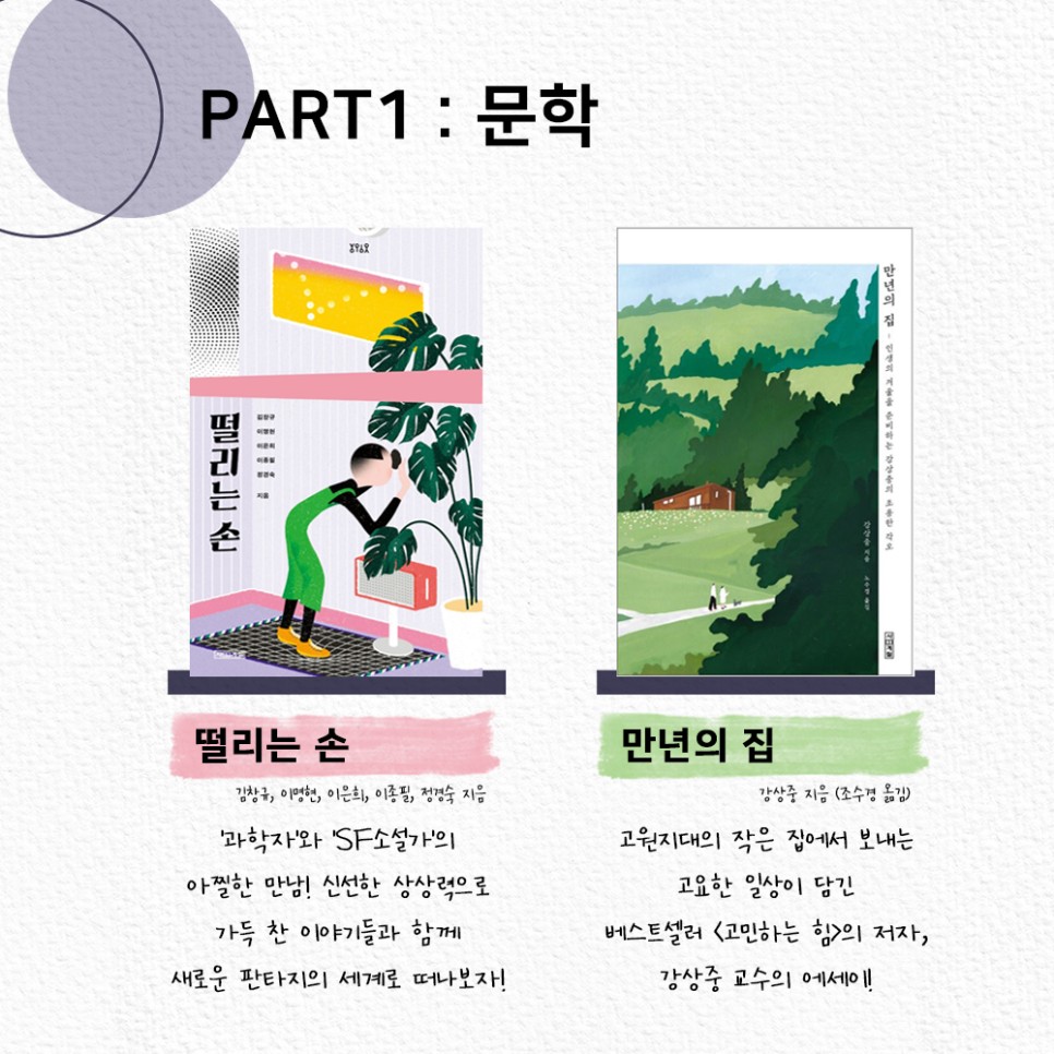 PART 1: 문학 ㅣ 떨리는 손 ㅣ '과학자'와 'SF 소설가'의 아찔한 만남! 신선한 상상력으로 가득 찬 이야기들과 함께 새로운 판타지의 세계로 떠나보자! ㅣ 만년의 집 ㅣ고원지대의 작은 집에서 보내는 고요한 일상이 담긴 베스트셀러 <고민하는 힘>의 저자, 강상중 교수의 에세이!